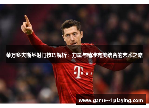 莱万多夫斯基射门技巧解析：力量与精准完美结合的艺术之路