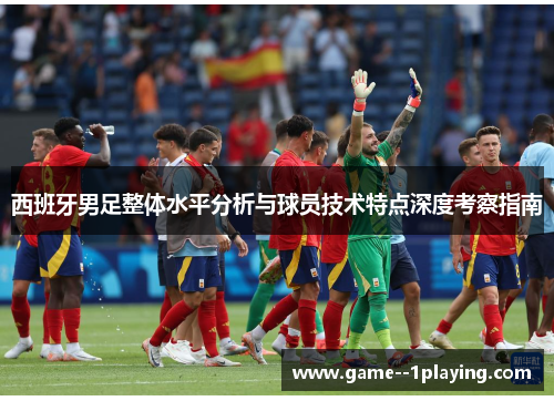 西班牙男足整体水平分析与球员技术特点深度考察指南 西班牙男足整体水平分析与球员技术特点深度考察指南