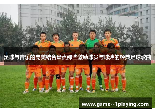 足球与音乐的完美结合盘点那些激励球员与球迷的经典足球歌曲 足球与音乐的完美结合盘点那些激励球员与球迷的经典足球歌曲