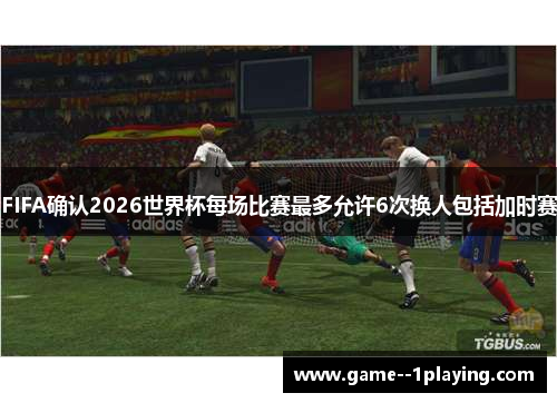 FIFA确认2026世界杯每场比赛最多允许6次换人包括加时赛 FIFA确认2026世界杯每场比赛最多允许6次换人包括加时赛