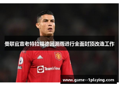 曼联官宣老特拉福德因漏雨进行全面封顶改造工作