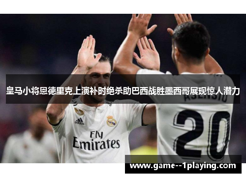 皇马小将恩德里克上演补时绝杀助巴西战胜墨西哥展现惊人潜力