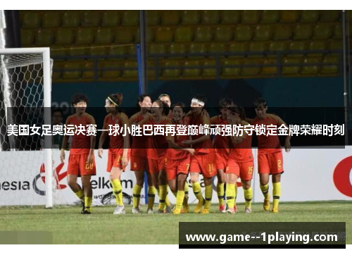 美国女足奥运决赛一球小胜巴西再登巅峰顽强防守锁定金牌荣耀时刻