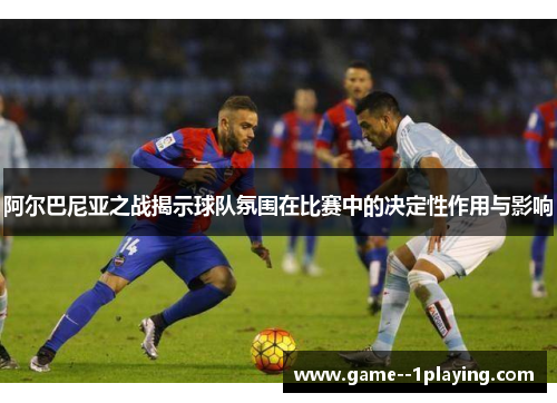 阿尔巴尼亚之战揭示球队氛围在比赛中的决定性作用与影响