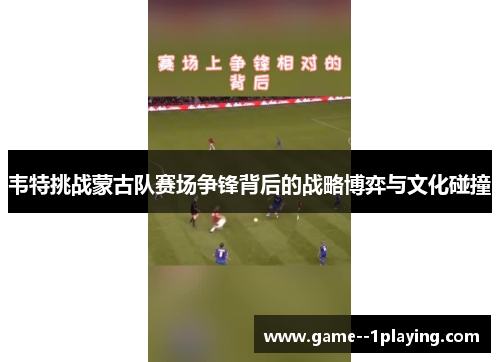 韦特挑战蒙古队赛场争锋背后的战略博弈与文化碰撞 韦特挑战蒙古队赛场争锋背后的战略博弈与文化碰撞